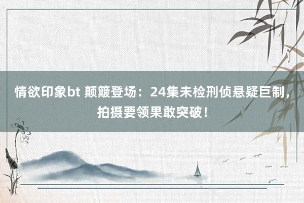 情欲印象bt 颠簸登场：24集未检刑侦悬疑巨制，拍摄要领果敢突破！