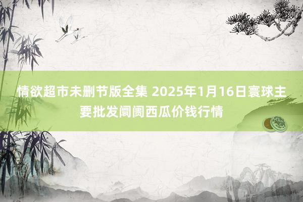 情欲超市未删节版全集 2025年1月16日寰球主要批发阛阓西瓜价钱行情