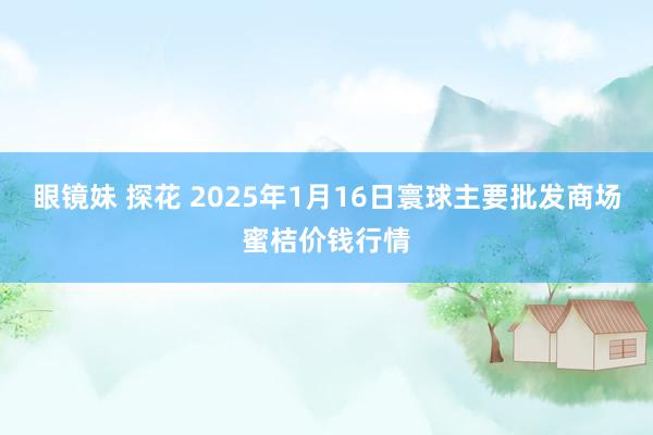 眼镜妹 探花 2025年1月16日寰球主要批发商场蜜桔价钱行情