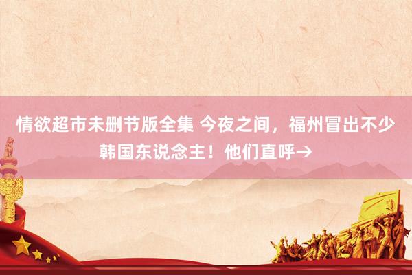 情欲超市未删节版全集 今夜之间，福州冒出不少韩国东说念主！他们直呼→