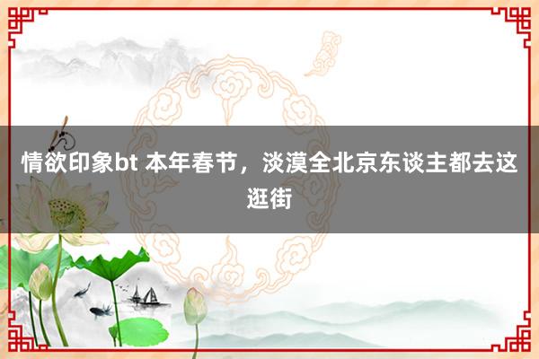 情欲印象bt 本年春节，淡漠全北京东谈主都去这逛街
