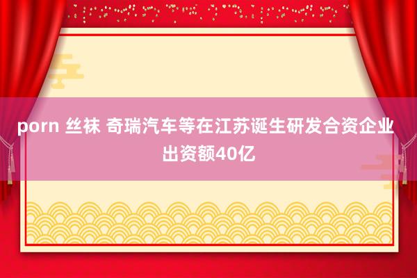 porn 丝袜 奇瑞汽车等在江苏诞生研发合资企业 出资额40亿