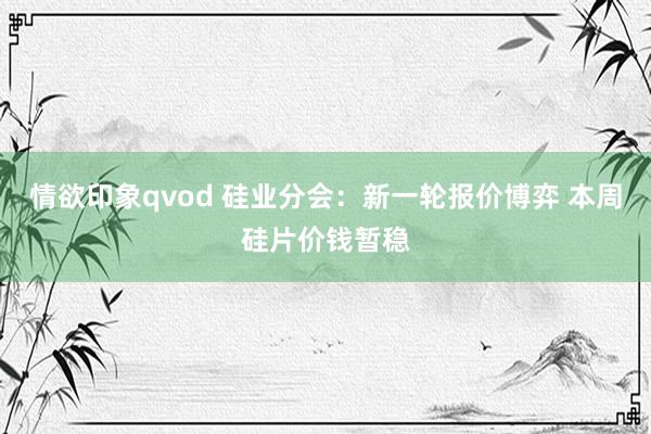 情欲印象qvod 硅业分会：新一轮报价博弈 本周硅片价钱暂稳