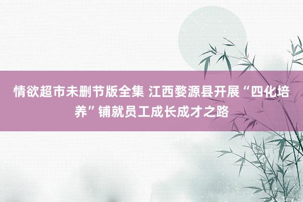 情欲超市未删节版全集 江西婺源县开展“四化培养”铺就员工成长成才之路