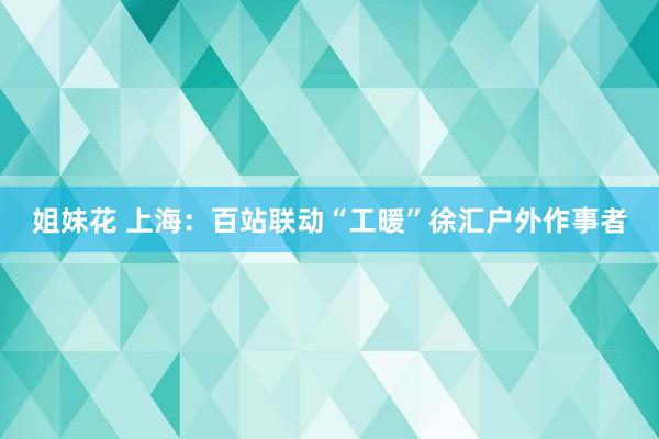 姐妹花 上海：百站联动“工暖”徐汇户外作事者