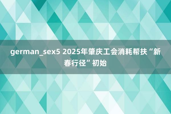 german_sex5 2025年肇庆工会消耗帮扶“新春行径”初始