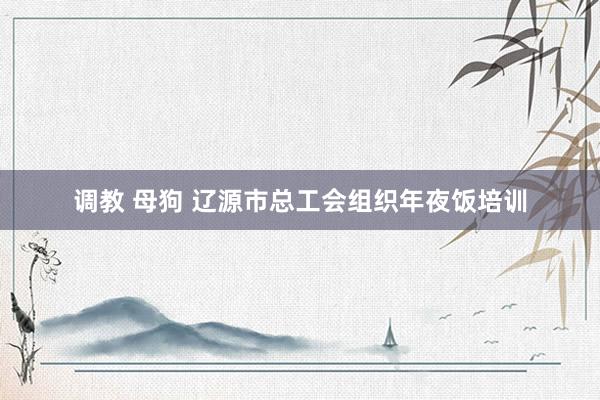 调教 母狗 辽源市总工会组织年夜饭培训