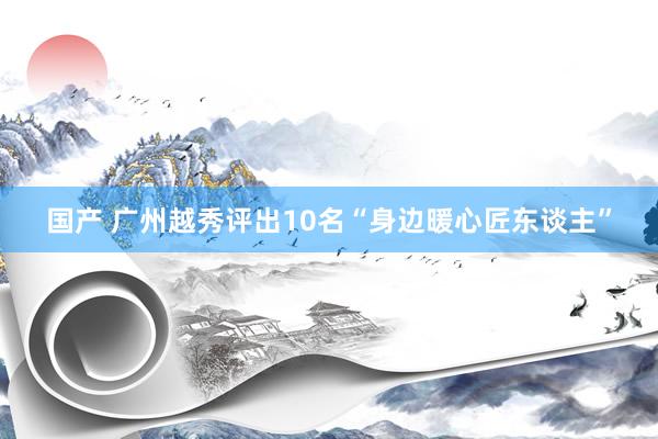 国产 广州越秀评出10名“身边暖心匠东谈主”