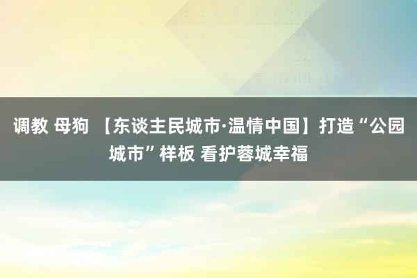 调教 母狗 【东谈主民城市·温情中国】打造“公园城市”样板 看护蓉城幸福