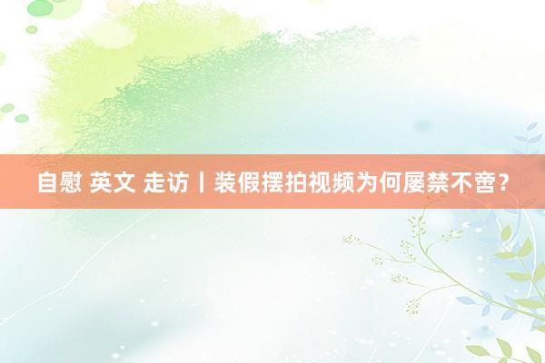 自慰 英文 走访丨装假摆拍视频为何屡禁不啻？