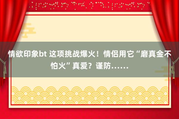 情欲印象bt 这项挑战爆火！情侣用它“磨真金不怕火”真爱？谨防……