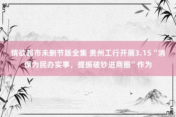情欲超市未删节版全集 贵州工行开展3.15“消保为民办实事，提振破钞进商圈”作为