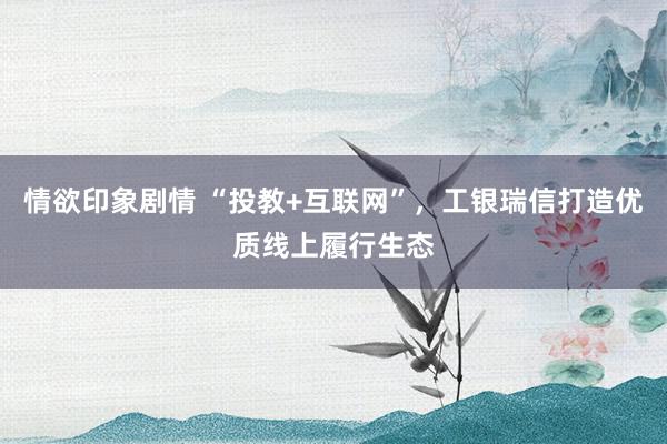情欲印象剧情 “投教+互联网”，工银瑞信打造优质线上履行生态