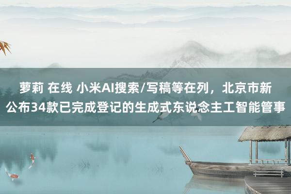 萝莉 在线 小米AI搜索/写稿等在列，北京市新公布34款已完成登记的生成式东说念主工智能管事