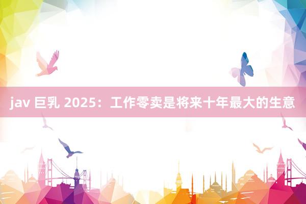 jav 巨乳 2025：工作零卖是将来十年最大的生意