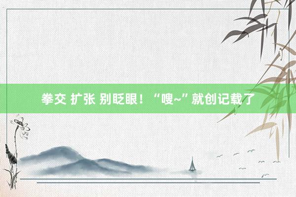 拳交 扩张 别眨眼！“嗖~”就创记载了