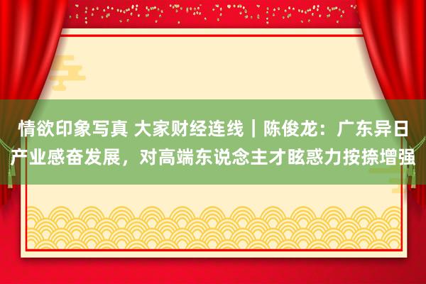 情欲印象写真 大家财经连线｜陈俊龙：广东异日产业感奋发展，对高端东说念主才眩惑力按捺增强