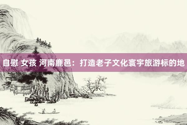 自慰 女孩 河南鹿邑：打造老子文化寰宇旅游标的地