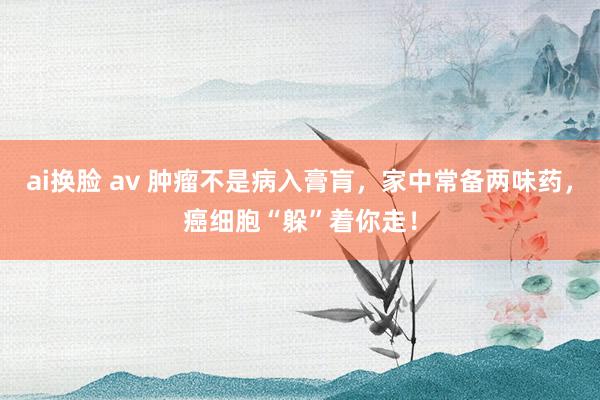 ai换脸 av 肿瘤不是病入膏肓，家中常备两味药，癌细胞“躲”着你走！