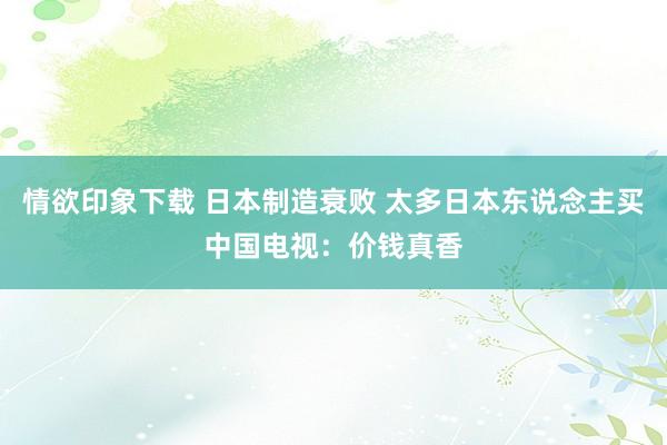 情欲印象下载 日本制造衰败 太多日本东说念主买中国电视：价钱真香