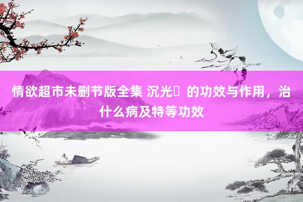情欲超市未删节版全集 沉光​的功效与作用，治什么病及特等功效