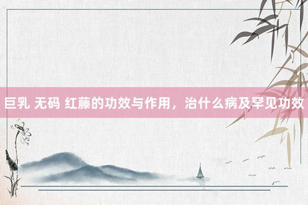 巨乳 无码 红藤的功效与作用，治什么病及罕见功效