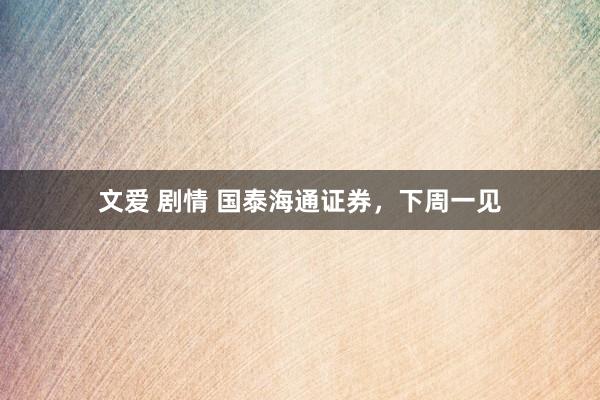 文爱 剧情 国泰海通证券，下周一见