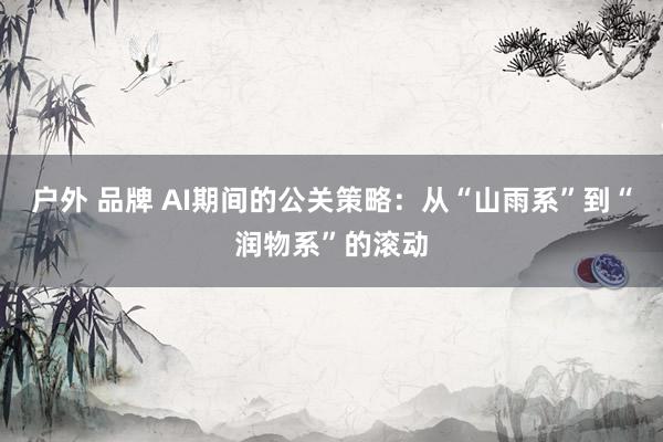 户外 品牌 AI期间的公关策略：从“山雨系”到“润物系”的滚动