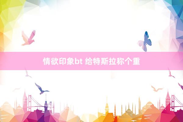情欲印象bt 给特斯拉称个重