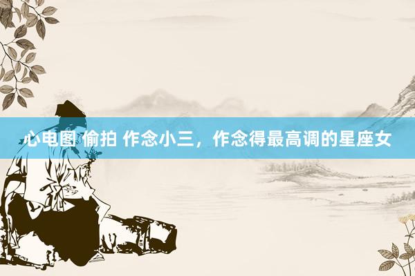 心电图 偷拍 作念小三，作念得最高调的星座女