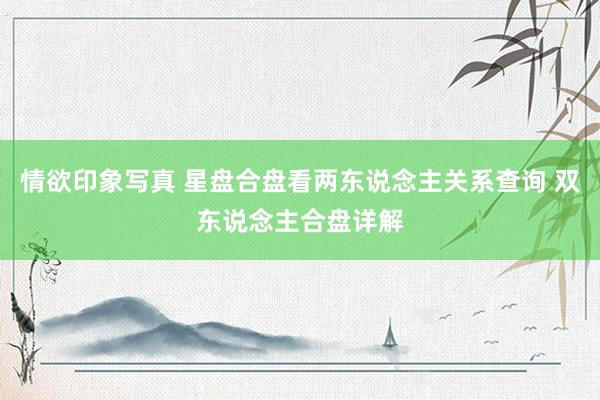 情欲印象写真 星盘合盘看两东说念主关系查询 双东说念主合盘详解
