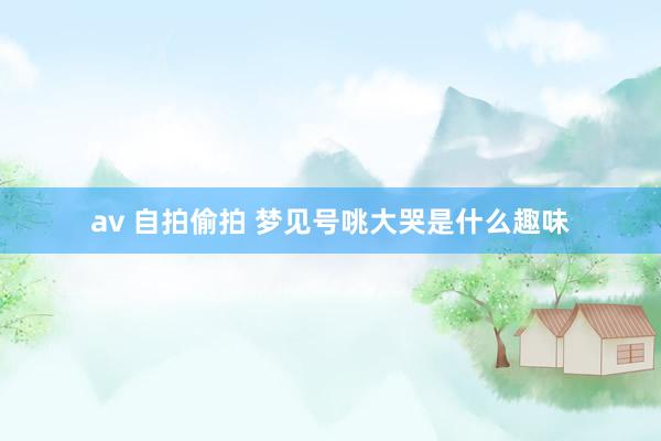 av 自拍偷拍 梦见号咷大哭是什么趣味