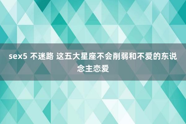sex5 不迷路 这五大星座不会削弱和不爱的东说念主恋爱