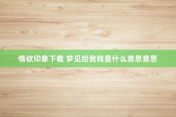 情欲印象下载 梦见给我钱是什么意思意思