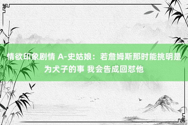 情欲印象剧情 A-史姑娘：若詹姆斯那时能挑明是为犬子的事 我会告成回怼他