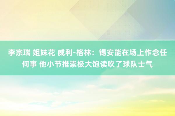 李宗瑞 姐妹花 威利-格林：锡安能在场上作念任何事 他小节推崇极大饱读吹了球队士气