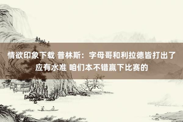 情欲印象下载 普林斯：字母哥和利拉德皆打出了应有水准 咱们本不错赢下比赛的