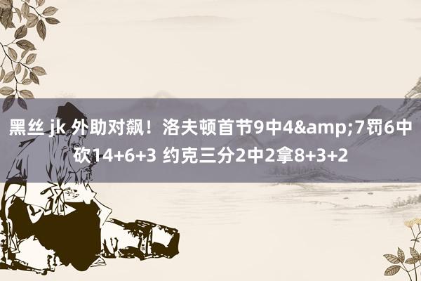黑丝 jk 外助对飙！洛夫顿首节9中4&7罚6中砍14+6+3 约克三分2中2拿8+3+2