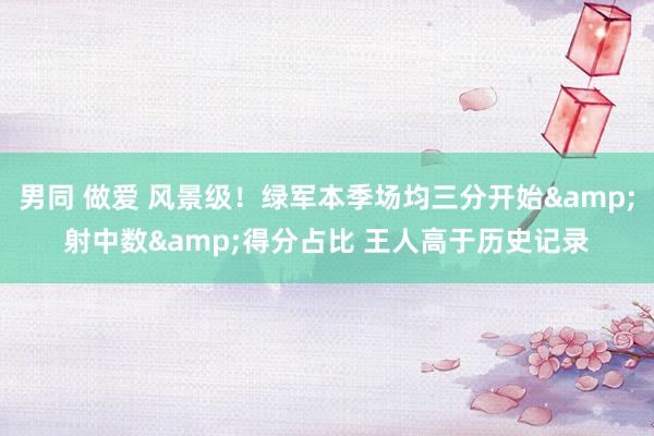 男同 做爱 风景级！绿军本季场均三分开始&射中数&得分占比 王人高于历史记录