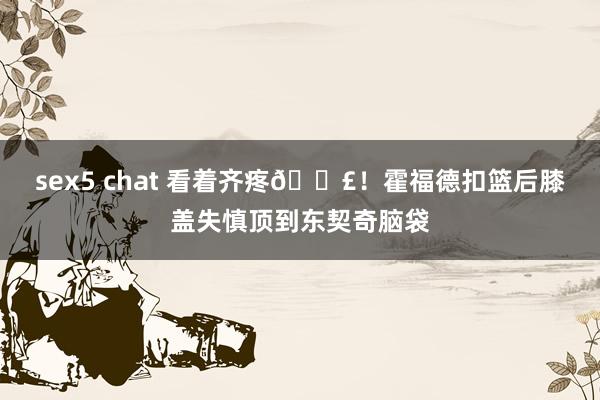 sex5 chat 看着齐疼😣！霍福德扣篮后膝盖失慎顶到东契奇脑袋
