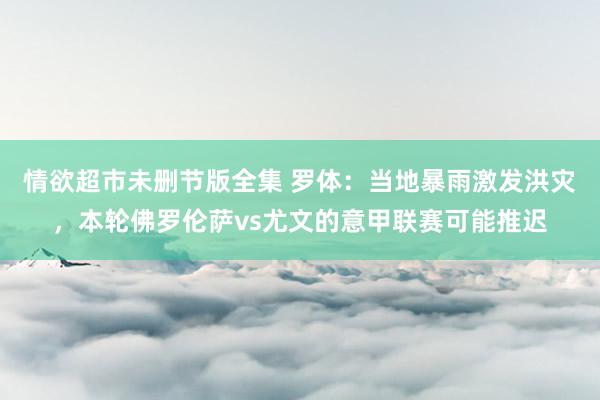 情欲超市未删节版全集 罗体：当地暴雨激发洪灾，本轮佛罗伦萨vs尤文的意甲联赛可能推迟