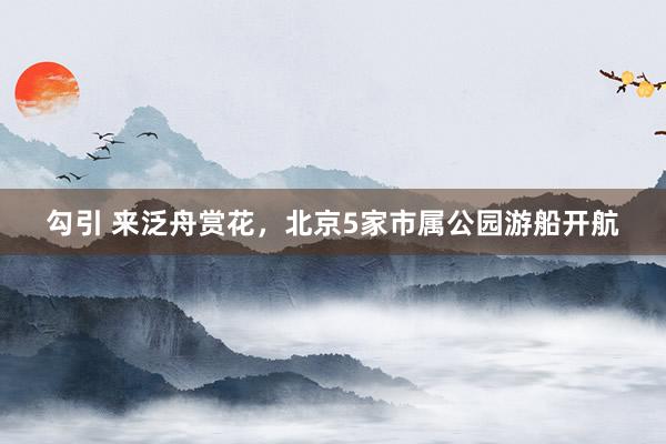 勾引 来泛舟赏花，北京5家市属公园游船开航