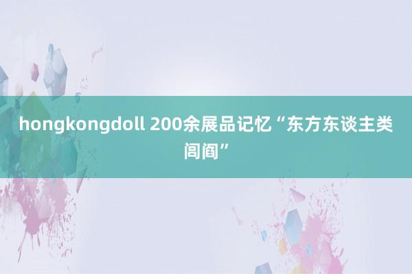 hongkongdoll 200余展品记忆“东方东谈主类闾阎”