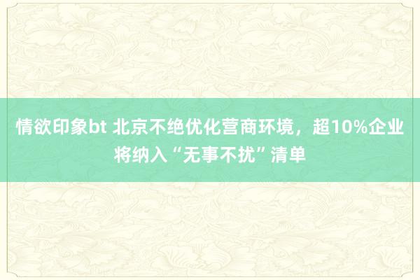 情欲印象bt 北京不绝优化营商环境，超10%企业将纳入“无事不扰”清单