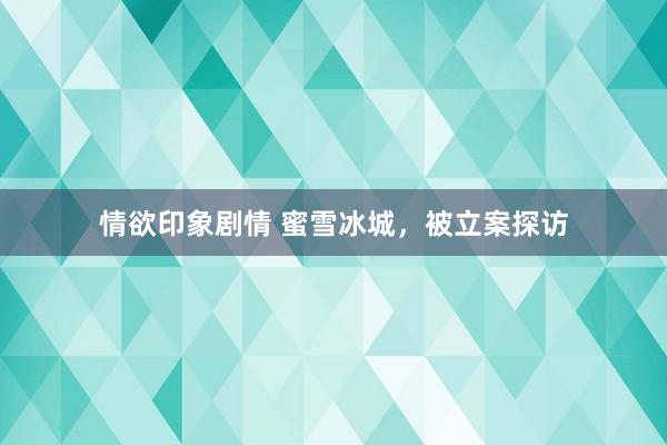情欲印象剧情 蜜雪冰城，被立案探访