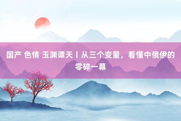 国产 色情 玉渊谭天丨从三个变量，看懂中俄伊的零碎一幕