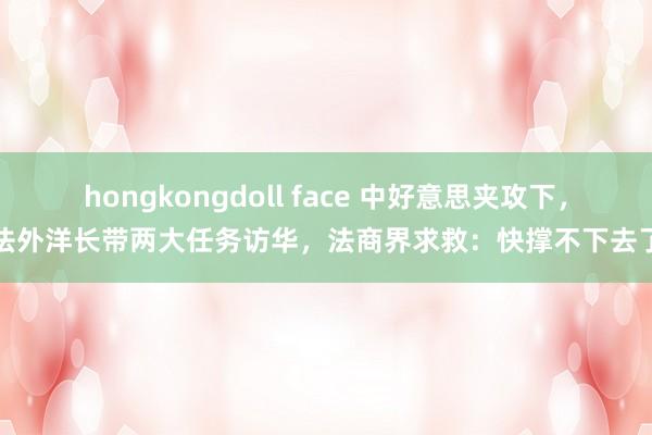 hongkongdoll face 中好意思夹攻下，法外洋长带两大任务访华，法商界求救：快撑不下去了