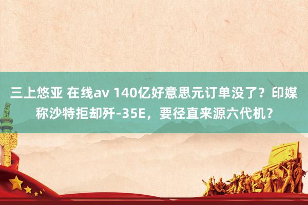 三上悠亚 在线av 140亿好意思元订单没了？印媒称沙特拒却歼-35E，要径直来源六代机？