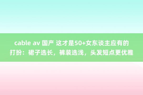 cable av 国产 这才是50+女东谈主应有的打扮：裙子选长，裤装选浅，头发短点更优雅