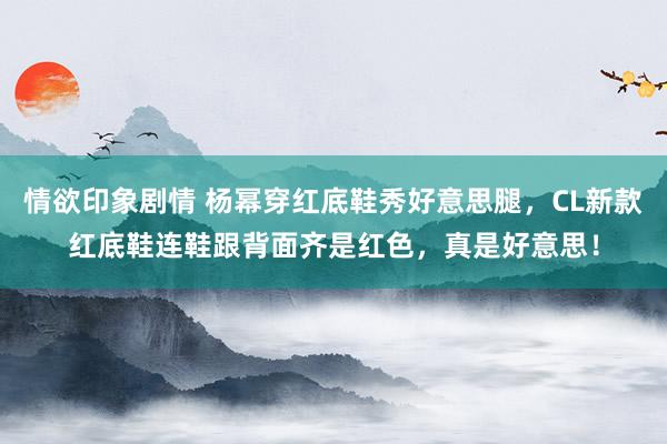 情欲印象剧情 杨幂穿红底鞋秀好意思腿，CL新款红底鞋连鞋跟背面齐是红色，真是好意思！